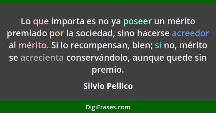 Lo que importa es no ya poseer un mérito premiado por la sociedad, sino hacerse acreedor al mérito. Si lo recompensan, bien; si no, m... - Silvio Pellico