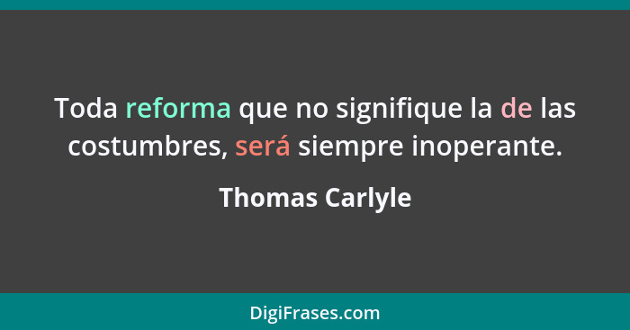 Toda reforma que no signifique la de las costumbres, será siempre inoperante.... - Thomas Carlyle