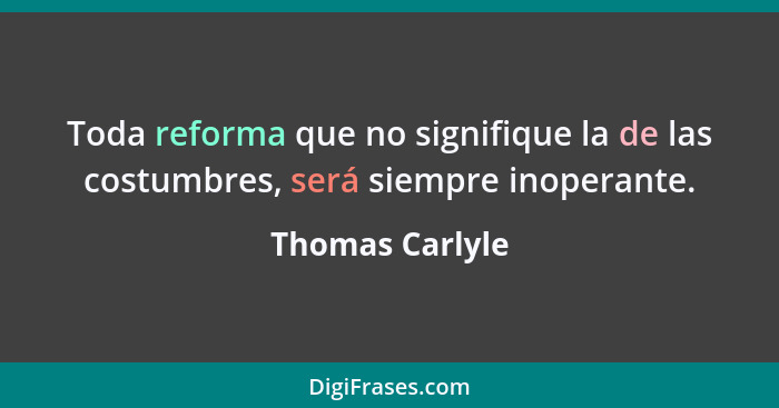 Toda reforma que no signifique la de las costumbres, será siempre inoperante.... - Thomas Carlyle