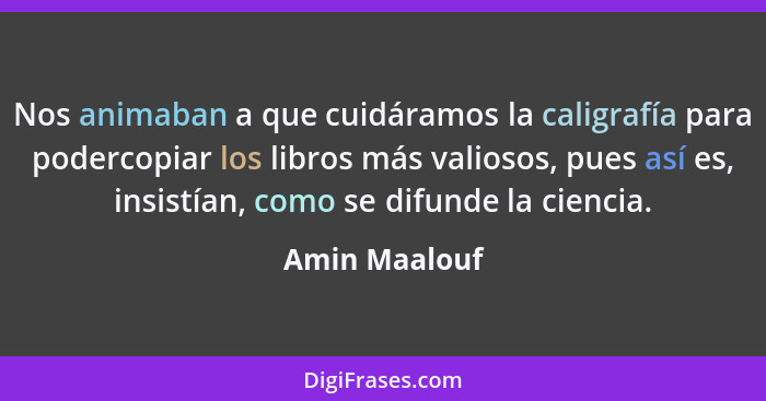 Nos animaban a que cuidáramos la caligrafía para podercopiar los libros más valiosos, pues así es, insistían, como se difunde la cienci... - Amin Maalouf