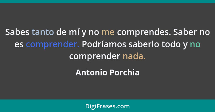 Sabes tanto de mí y no me comprendes. Saber no es comprender. Podríamos saberlo todo y no comprender nada.... - Antonio Porchia