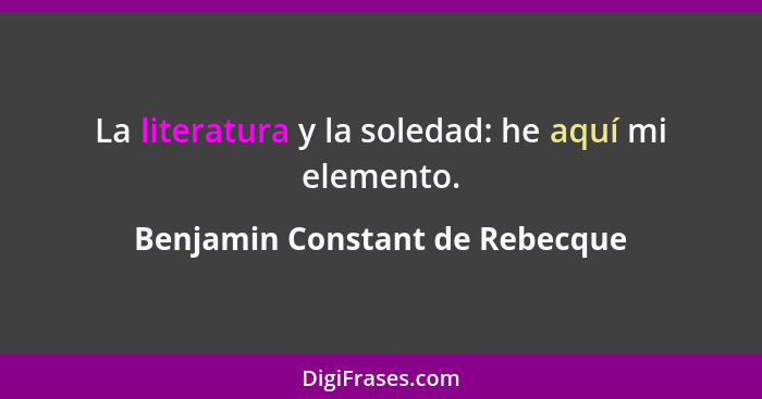 La literatura y la soledad: he aquí mi elemento.... - Benjamin Constant de Rebecque