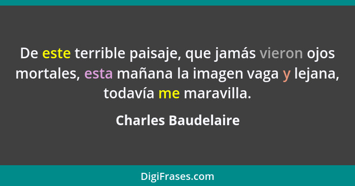 De este terrible paisaje, que jamás vieron ojos mortales, esta mañana la imagen vaga y lejana, todavía me maravilla.... - Charles Baudelaire