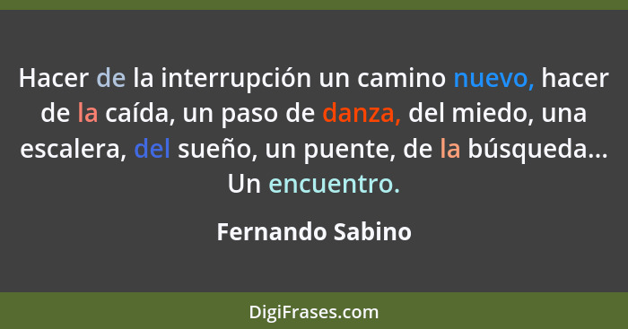 Hacer de la interrupción un camino nuevo, hacer de la caída, un paso de danza, del miedo, una escalera, del sueño, un puente, de la... - Fernando Sabino