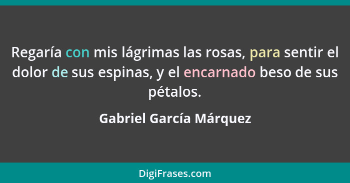 Regaría con mis lágrimas las rosas, para sentir el dolor de sus espinas, y el encarnado beso de sus pétalos.... - Gabriel García Márquez