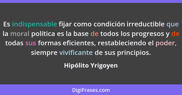 Es indispensable fijar como condición irreductible que la moral política es la base de todos los progresos y de todas sus formas e... - Hipólito Yrigoyen