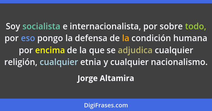 Soy socialista e internacionalista, por sobre todo, por eso pongo la defensa de la condición humana por encima de la que se adjudica... - Jorge Altamira