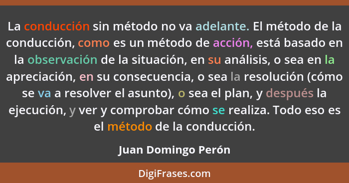 La conducción sin método no va adelante. El método de la conducción, como es un método de acción, está basado en la observación d... - Juan Domingo Perón