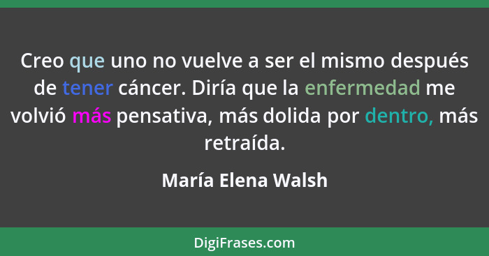 Creo que uno no vuelve a ser el mismo después de tener cáncer. Diría que la enfermedad me volvió más pensativa, más dolida por den... - María Elena Walsh