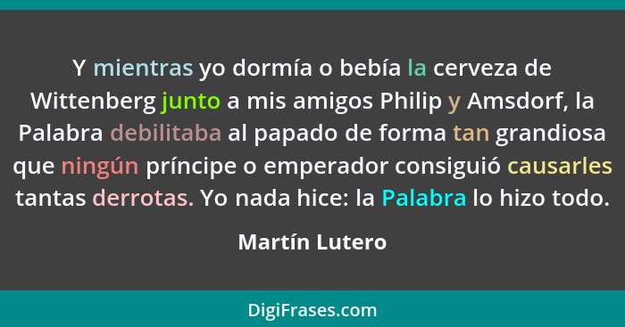 Y mientras yo dormía o bebía la cerveza de Wittenberg junto a mis amigos Philip y Amsdorf, la Palabra debilitaba al papado de forma ta... - Martín Lutero