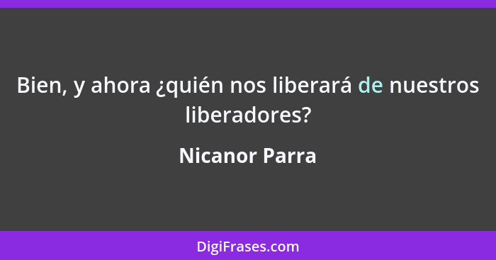 Bien, y ahora ¿quién nos liberará de nuestros liberadores?... - Nicanor Parra