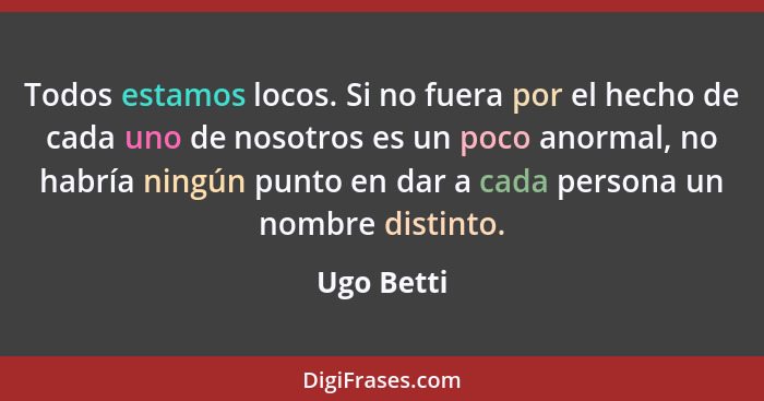 Todos estamos locos. Si no fuera por el hecho de cada uno de nosotros es un poco anormal, no habría ningún punto en dar a cada persona un... - Ugo Betti