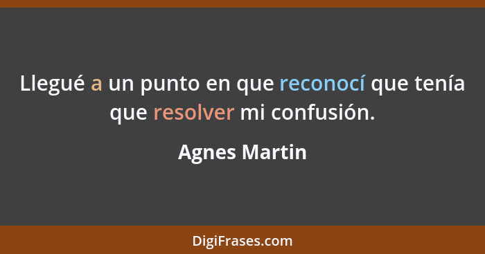 Llegué a un punto en que reconocí que tenía que resolver mi confusión.... - Agnes Martin