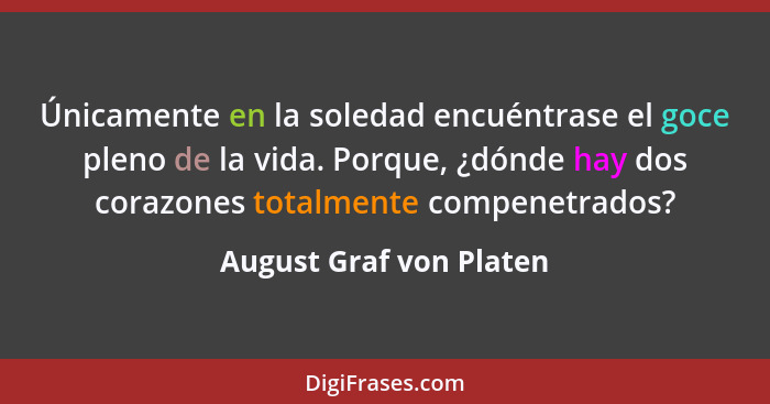 Únicamente en la soledad encuéntrase el goce pleno de la vida. Porque, ¿dónde hay dos corazones totalmente compenetrados?... - August Graf von Platen