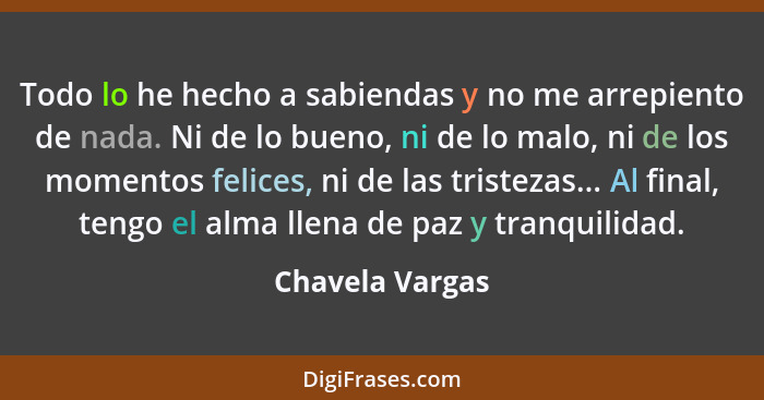 Todo lo he hecho a sabiendas y no me arrepiento de nada. Ni de lo bueno, ni de lo malo, ni de los momentos felices, ni de las tristez... - Chavela Vargas