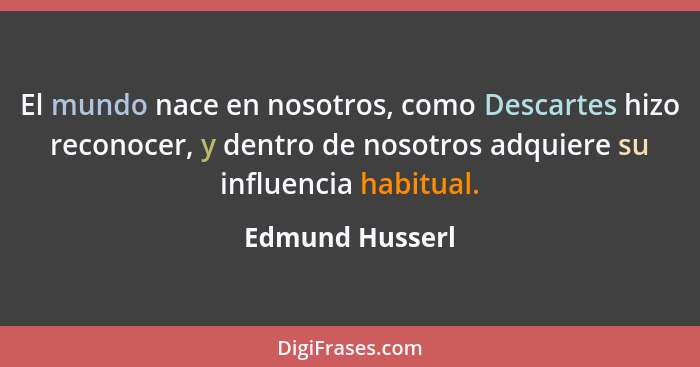 El mundo nace en nosotros, como Descartes hizo reconocer, y dentro de nosotros adquiere su influencia habitual.... - Edmund Husserl