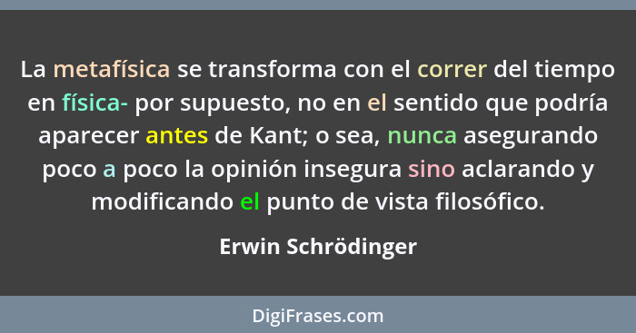 La metafísica se transforma con el correr del tiempo en física- por supuesto, no en el sentido que podría aparecer antes de Kant;... - Erwin Schrödinger