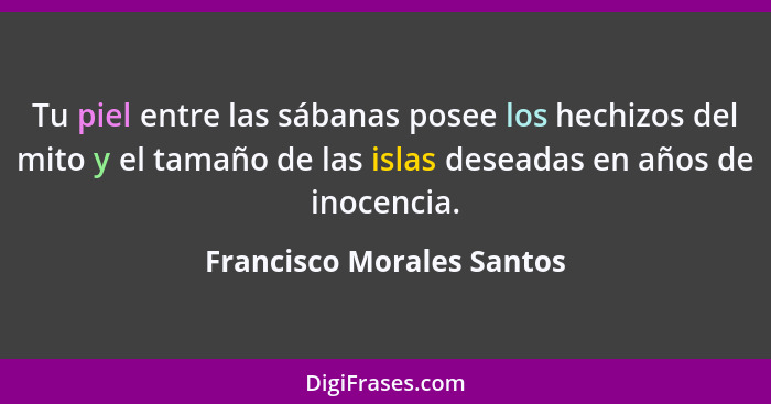 Tu piel entre las sábanas posee los hechizos del mito y el tamaño de las islas deseadas en años de inocencia.... - Francisco Morales Santos