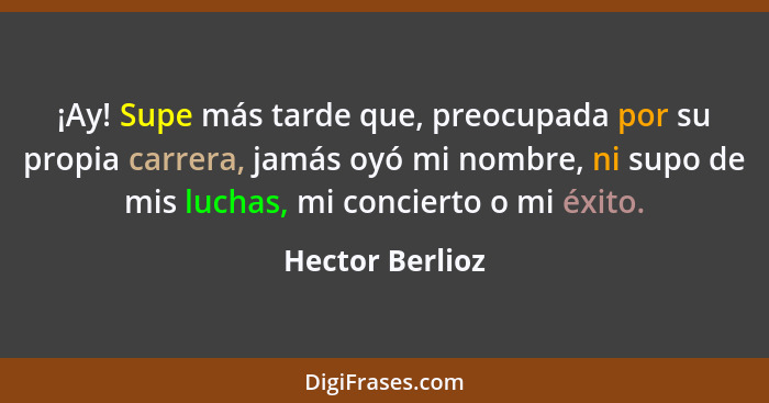 ¡Ay! Supe más tarde que, preocupada por su propia carrera, jamás oyó mi nombre, ni supo de mis luchas, mi concierto o mi éxito.... - Hector Berlioz