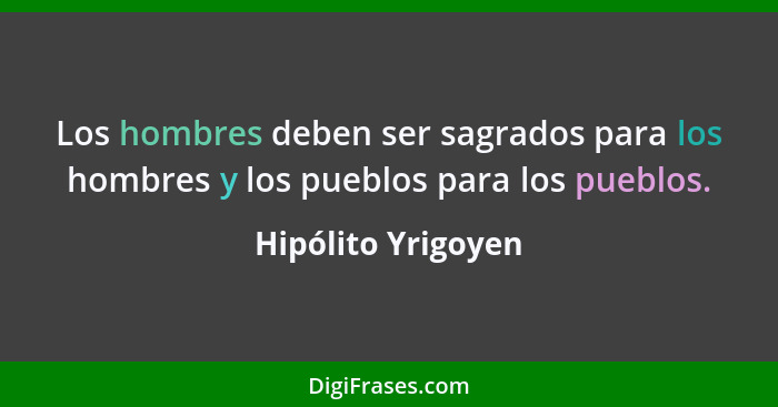 Los hombres deben ser sagrados para los hombres y los pueblos para los pueblos.... - Hipólito Yrigoyen