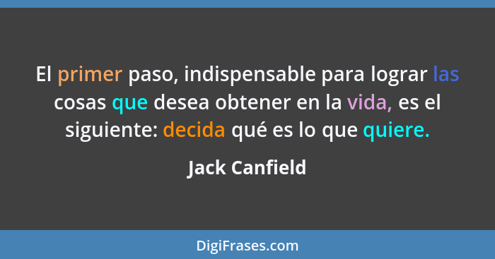 El primer paso, indispensable para lograr las cosas que desea obtener en la vida, es el siguiente: decida qué es lo que quiere.... - Jack Canfield