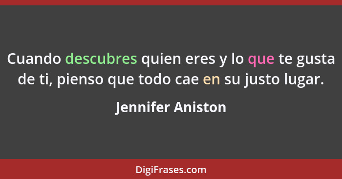 Cuando descubres quien eres y lo que te gusta de ti, pienso que todo cae en su justo lugar.... - Jennifer Aniston