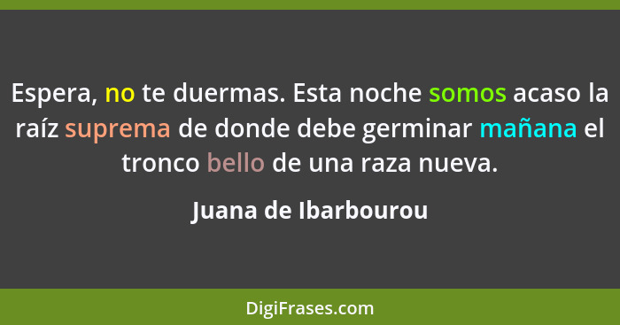 Espera, no te duermas. Esta noche somos acaso la raíz suprema de donde debe germinar mañana el tronco bello de una raza nueva.... - Juana de Ibarbourou