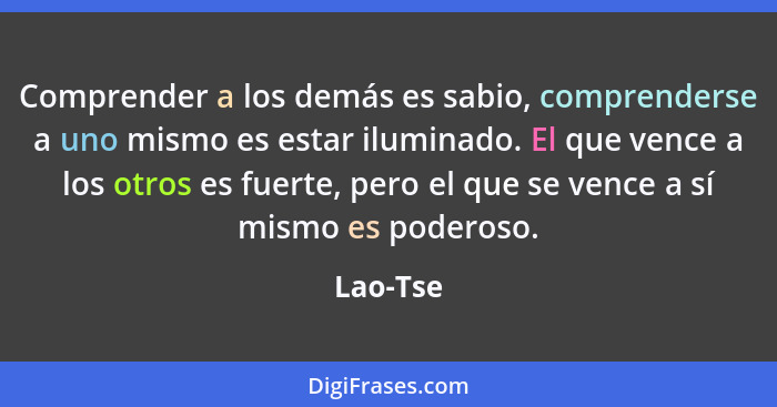 Comprender a los demás es sabio, comprenderse a uno mismo es estar iluminado. El que vence a los otros es fuerte, pero el que se vence a sí... - Lao-Tse