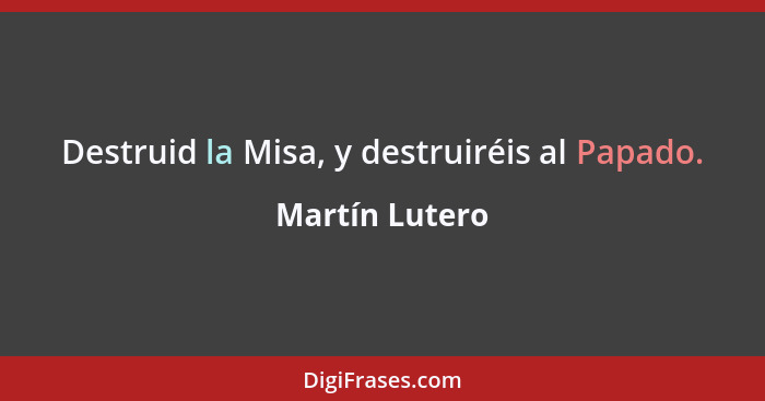 Destruid la Misa, y destruiréis al Papado.... - Martín Lutero