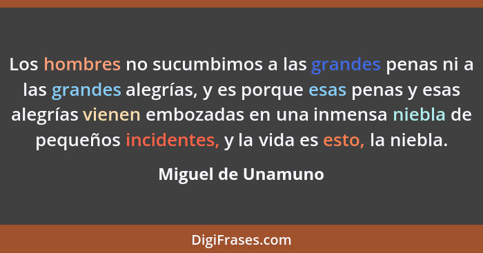 Los hombres no sucumbimos a las grandes penas ni a las grandes alegrías, y es porque esas penas y esas alegrías vienen embozadas e... - Miguel de Unamuno