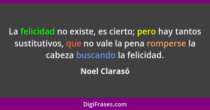 La felicidad no existe, es cierto; pero hay tantos sustitutivos, que no vale la pena romperse la cabeza buscando la felicidad.... - Noel Clarasó