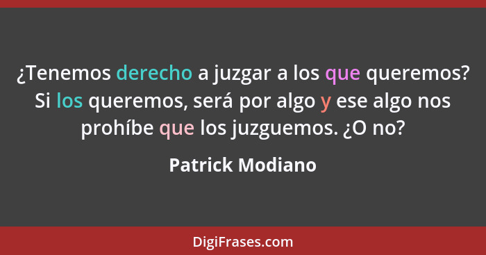 ¿Tenemos derecho a juzgar a los que queremos? Si los queremos, será por algo y ese algo nos prohíbe que los juzguemos. ¿O no?... - Patrick Modiano