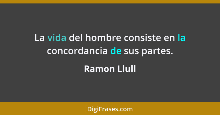 La vida del hombre consiste en la concordancia de sus partes.... - Ramon Llull