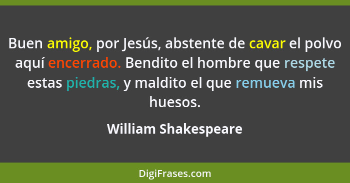 Buen amigo, por Jesús, abstente de cavar el polvo aquí encerrado. Bendito el hombre que respete estas piedras, y maldito el que... - William Shakespeare