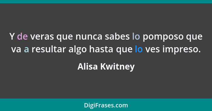 Y de veras que nunca sabes lo pomposo que va a resultar algo hasta que lo ves impreso.... - Alisa Kwitney