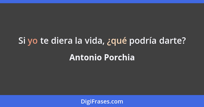 Si yo te diera la vida, ¿qué podría darte?... - Antonio Porchia