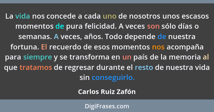 La vida nos concede a cada uno de nosotros unos escasos momentos de pura felicidad. A veces son sólo días o semanas. A veces, años... - Carlos Ruiz Zafón