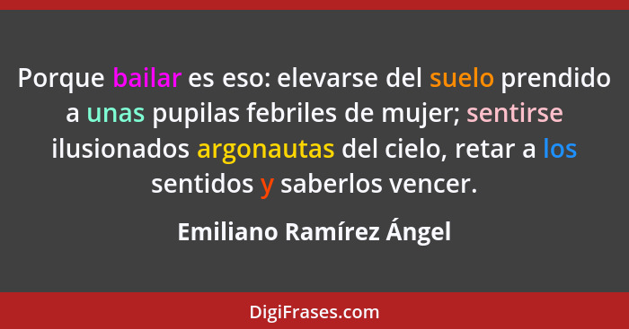 Porque bailar es eso: elevarse del suelo prendido a unas pupilas febriles de mujer; sentirse ilusionados argonautas del cielo... - Emiliano Ramírez Ángel