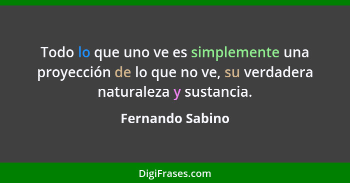 Todo lo que uno ve es simplemente una proyección de lo que no ve, su verdadera naturaleza y sustancia.... - Fernando Sabino