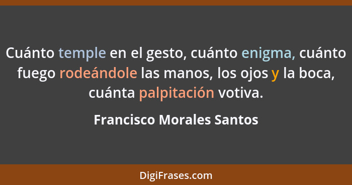 Cuánto temple en el gesto, cuánto enigma, cuánto fuego rodeándole las manos, los ojos y la boca, cuánta palpitación votiva.... - Francisco Morales Santos