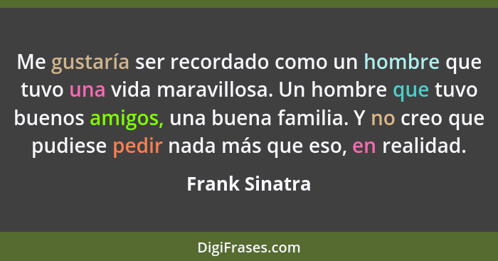 Me gustaría ser recordado como un hombre que tuvo una vida maravillosa. Un hombre que tuvo buenos amigos, una buena familia. Y no creo... - Frank Sinatra