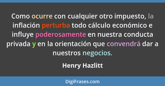 Como ocurre con cualquier otro impuesto, la inflación perturba todo cálculo económico e influye poderosamente en nuestra conducta priv... - Henry Hazlitt