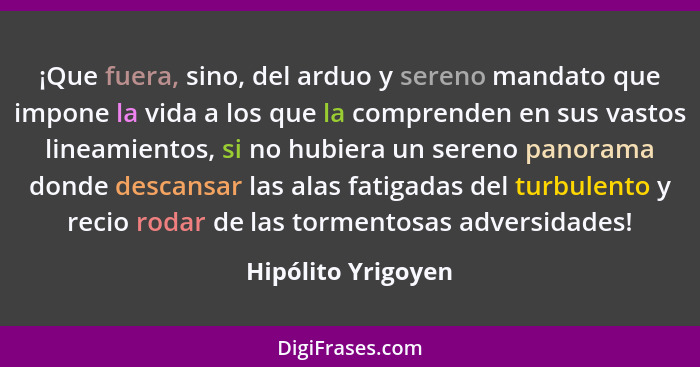 ¡Que fuera, sino, del arduo y sereno mandato que impone la vida a los que la comprenden en sus vastos lineamientos, si no hubiera... - Hipólito Yrigoyen