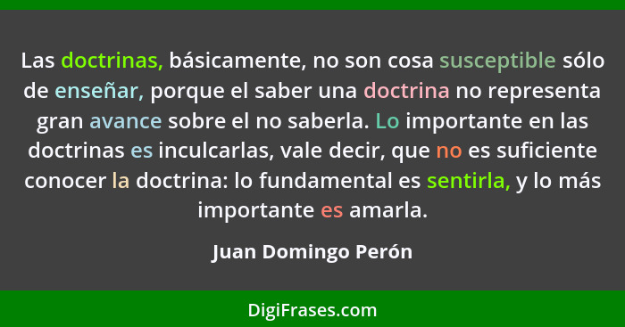 Las doctrinas, básicamente, no son cosa susceptible sólo de enseñar, porque el saber una doctrina no representa gran avance sobre... - Juan Domingo Perón