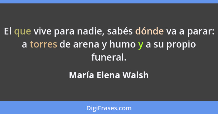 El que vive para nadie, sabés dónde va a parar: a torres de arena y humo y a su propio funeral.... - María Elena Walsh