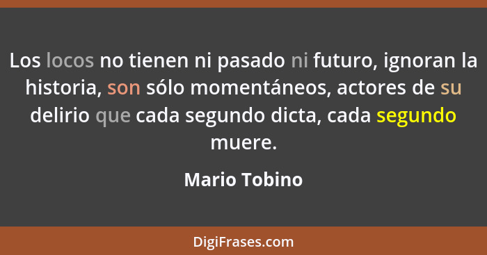 Los locos no tienen ni pasado ni futuro, ignoran la historia, son sólo momentáneos, actores de su delirio que cada segundo dicta, cada... - Mario Tobino