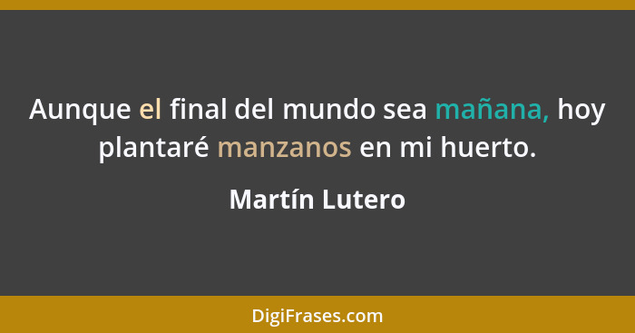 Aunque el final del mundo sea mañana, hoy plantaré manzanos en mi huerto.... - Martín Lutero