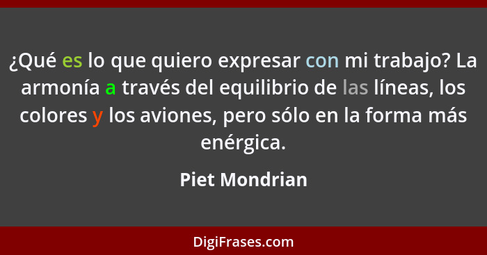 ¿Qué es lo que quiero expresar con mi trabajo? La armonía a través del equilibrio de las líneas, los colores y los aviones, pero sólo... - Piet Mondrian