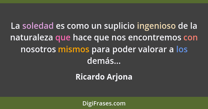 La soledad es como un suplicio ingenioso de la naturaleza que hace que nos encontremos con nosotros mismos para poder valorar a los d... - Ricardo Arjona