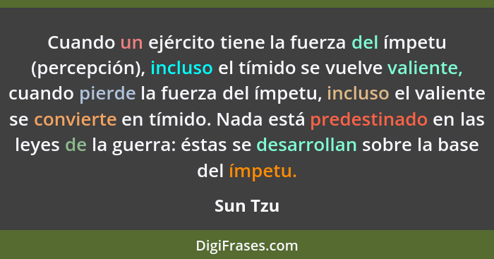 Cuando un ejército tiene la fuerza del ímpetu (percepción), incluso el tímido se vuelve valiente, cuando pierde la fuerza del ímpetu, inclus... - Sun Tzu